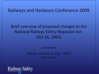 Railways and Harbours Conference 2009 Brief overview of proposed changes to the National Railway Safety Regulator Act  (Act 16, 2002) presented by   Mervyn  Panzera, Pr.Eng., FSAICE Safety Advisor 