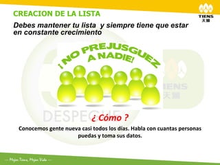 CREACION DE LA LISTA
	
  
Debes mantener tu lista y siempre tiene que estar
en constante crecimiento




                                         ¿	
  Cómo	
  ?	
  	
  
 Conocemos	
  gente	
  nueva	
  casi	
  todos	
  los	
  días.	
  Habla	
  con	
  cuantas	
  personas	
  
                           puedas	
  y	
  toma	
  sus	
  datos.	
  
 