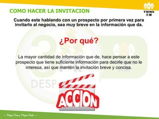 COMO HACER LA INVITACION	
  
 Cuando este hablando con un prospecto por primera vez para
 invitarlo al negocio, sea muy breve en la información que da.


                        ¿Por qué?
   La mayor cantidad de información que de, hace pensar a este
  prospecto que tiene suficiente información para decirle que no le
       interesa, así que mantén la invitación breve y concisa.
 