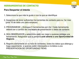 HERRAMIENTAS DE CONTACTO
Para Despertar el Interés
	
  
1.  Seleccione la que más le guste o con la que se identifique

2. Asegúrese de tener suficientes herramientas de contacto para su 1er mes
  (pida 10 de cada uno para empezar)

3. PROGRAMESE: ¡ Entregue 5 herramientas por día ! Cada herramienta
   deberá ser a cambio de una tarjeta de presentación o datos de contacto.

4.  SEA OBSERVADOR y seleccione cada vez mejor a quienes entrega una
    herramienta. Asegúrese que la persona esté abierta a una Oportunidad de
    Negocio.

5.  Registre diariamente en su lista de contactos, todos los datos que obtenga y
    haga seguimiento a quienes estén interesados e invítelos a una
    PRESENTACION DE OPORTUNIDAD TIENS.
 