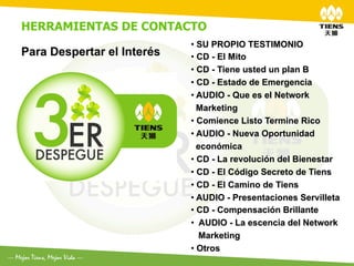 HERRAMIENTAS DE CONTACTO
                            •  SU PROPIO TESTIMONIO
Para Despertar el Interés   •  CD - El Mito
	
                          •  CD - Tiene usted un plan B
                            •  CD - Estado de Emergencia
                            •  AUDIO - Que es el Network
                               Marketing
                            •  Comience Listo Termine Rico
                            •  AUDIO - Nueva Oportunidad
                               económica
                            •  CD - La revolución del Bienestar
                            •  CD - El Código Secreto de Tiens
                            •  CD - El Camino de Tiens
                            •  AUDIO - Presentaciones Servilleta
                            •  CD - Compensación Brillante
                            •  AUDIO - La escencia del Network
                               Marketing
                            •  Otros
 