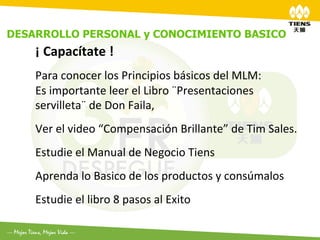 DESARROLLO PERSONAL y CONOCIMIENTO BASICO
	
  
    ¡	
  Capacítate	
  !	
  
    	
  
    Para	
  conocer	
  los	
  Principios	
  básicos	
  del	
  MLM:	
  
    Es	
  importante	
  leer	
  el	
  Libro	
  ¨Presentaciones	
  
    servilleta¨	
  de	
  Don	
  Faila,	
  
    	
  
    Ver	
  el	
  video	
  “Compensación	
  Brillante”	
  de	
  Tim	
  Sales.	
  
    	
  
    Estudie	
  el	
  Manual	
  de	
  Negocio	
  Tiens	
  	
  
    	
  
    Aprenda	
  lo	
  Basico	
  de	
  los	
  productos	
  y	
  consúmalos	
  
    	
  

    Estudie	
  el	
  libro	
  8	
  pasos	
  al	
  Exito	
  
    	
  
    	
  
 