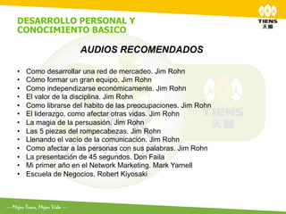 DESARROLLO PERSONAL Y
CONOCIMIENTO BASICO
	
  
                     AUDIOS RECOMENDADOS

•    Como desarrollar una red de mercadeo. Jim Rohn
•    Cómo formar un gran equipo. Jim Rohn
•    Como independizarse económicamente. Jim Rohn
•    El valor de la disciplina. Jim Rohn
•    Como librarse del habito de las preocupaciones. Jim Rohn
•    El liderazgo, como afectar otras vidas. Jim Rohn
•    La magia de la persuasión. Jim Rohn
•    Las 5 piezas del rompecabezas. Jim Rohn
•    Llenando el vacío de la comunicación. Jim Rohn
•    Como afectar a las personas con sus palabras. Jim Rohn
•    La presentación de 45 segundos. Don Faila
•    Mi primer año en el Network Marketing. Mark Yarnell
•    Escuela de Negocios. Robert Kiyosaki
 