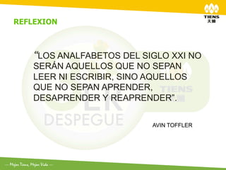 REFLEXION	
  



     “LOS ANALFABETOS DEL SIGLO XXI NO
     SERÁN AQUELLOS QUE NO SEPAN
     LEER NI ESCRIBIR, SINO AQUELLOS
     QUE NO SEPAN APRENDER,
     DESAPRENDER Y REAPRENDER”.

                            AVIN TOFFLER
 
