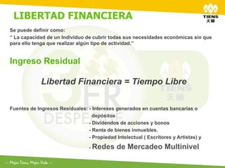 LIBERTAD FINANCIERA	
  
	
  	
  
Se puede definir como:
“ La capacidad de un Individuo de cubrir todas sus necesidades económicas sin que
para ello tenga que realizar algún tipo de actividad.”


Ingreso Residual

             Libertad Financiera = Tiempo Libre

Fuentes de Ingresos Residuales: - Intereses generados en cuentas bancarias o
                                  depósitos
                                - Dividendos de acciones y bonos
                                - Renta de bienes inmuebles.
                                - Propiedad Intelectual ( Escritores y Artistas) y

                                 - Redes     de Mercadeo Multinivel
 