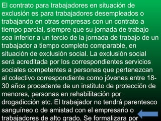 El contrato para trabajadores en situación de
exclusión es para trabajadores desempleados o
trabajando en otras empresas con un contrato a
tiempo parcial, siempre que su jornada de trabajo
sea inferior a un tercio de la jornada de trabajo de un
trabajador a tiempo completo comparable, en
situación de exclusión social. La exclusión social
será acreditada por los correspondientes servicios
sociales competentes a personas que pertenezcan
al colectivo correspondiente como jóvenes entre 1830 años procedente de un instituto de protección de
menores, personas en rehabilitación por
drogadicción etc. El trabajador no tendrá parentesco
sanguíneo o de amistad con el empresario o
trabajadores de alto grado. Se formalizara por

 