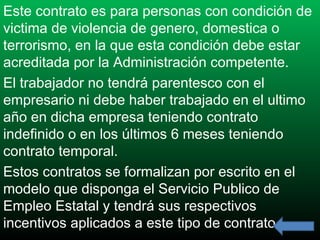 Este contrato es para personas con condición de
victima de violencia de genero, domestica o
terrorismo, en la que esta condición debe estar
acreditada por la Administración competente.
El trabajador no tendrá parentesco con el
empresario ni debe haber trabajado en el ultimo
año en dicha empresa teniendo contrato
indefinido o en los últimos 6 meses teniendo
contrato temporal.
Estos contratos se formalizan por escrito en el
modelo que disponga el Servicio Publico de
Empleo Estatal y tendrá sus respectivos
incentivos aplicados a este tipo de contrato.

 