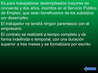 Es para trabajadores desempleados mayores de
cincuenta y dos años, inscritos en el Servicio Público
de Empleo, que sean beneficiarios de los subsidios
por desempleo.
El trabajador no tendrá ningún parentesco con el
empresario.
El contrato se realizará a tiempo completo y de
forma indefinida o temporal, con una duración
superior a tres meses y se formalizara por escrito.

 