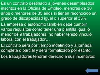 Es un contrato destinado a jóvenes desempleados
inscritos en la Oficina de Empleo, menores de 30
años o menores de 35 años si tienen reconocido un
grado de discapacidad igual o superior al 33%.
La empresa o autónomo también debe cumplir
varios requisitos como tener una plantilla igual o
menor de 9 trabajadores, no haber tenido vinculo
laboral con el trabajador…
El contrato será por tiempo indefinido y a jornada
completa o parcial y será formalizado por escrito.
Los trabajadores tendrán derecho a sus incentivos.

 