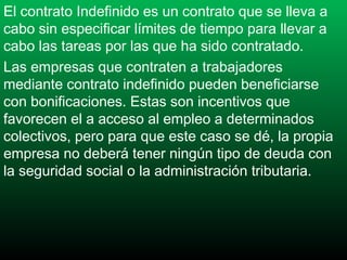 El contrato Indefinido es un contrato que se lleva a
cabo sin especificar límites de tiempo para llevar a
cabo las tareas por las que ha sido contratado.
Las empresas que contraten a trabajadores
mediante contrato indefinido pueden beneficiarse
con bonificaciones. Estas son incentivos que
favorecen el a acceso al empleo a determinados
colectivos, pero para que este caso se dé, la propia
empresa no deberá tener ningún tipo de deuda con
la seguridad social o la administración tributaria.

 