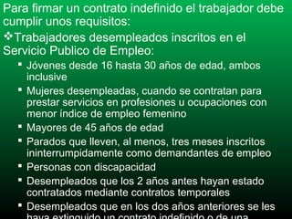Para firmar un contrato indefinido el trabajador debe
cumplir unos requisitos:
Trabajadores desempleados inscritos en el
Servicio Publico de Empleo:
 Jóvenes desde 16 hasta 30 años de edad, ambos
inclusive
 Mujeres desempleadas, cuando se contratan para
prestar servicios en profesiones u ocupaciones con
menor índice de empleo femenino
 Mayores de 45 años de edad
 Parados que lleven, al menos, tres meses inscritos
ininterrumpidamente como demandantes de empleo
 Personas con discapacidad
 Desempleados que los 2 años antes hayan estado
contratados mediante contratos temporales
 Desempleados que en los dos años anteriores se les

 