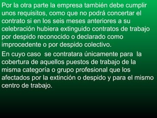 Por la otra parte la empresa también debe cumplir
unos requisitos, como que no podrá concertar el
contrato si en los seis meses anteriores a su
celebración hubiera extinguido contratos de trabajo
por despido reconocido o declarado como
improcedente o por despido colectivo.
En cuyo caso  se contratara únicamente para la
cobertura de aquellos puestos de trabajo de la
misma categoría o grupo profesional que los
afectados por la extinción o despido y para el mismo
centro de trabajo.

 