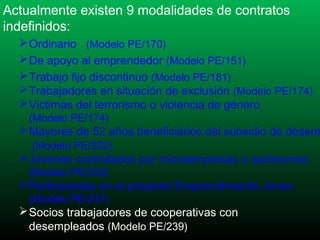 Actualmente existen 9 modalidades de contratos
indefinidos:
 Ordinario (Modelo PE/170)
 De apoyo al emprendedor (Modelo PE/151)
 Trabajo fijo discontinuo (Modelo PE/181)
 Trabajadores en situación de exclusión (Modelo PE/174)
 Victimas del terrorismo o violencia de género
(Modelo PE/174)

 Mayores de 52 años beneficiarios del subsidio de desem
(Modelo PE/202)

 Jóvenes contratados por microempresas o autónomos
(Modelo PE/232)

 Participantes en el proyecto Emprendimiento Joven
(Modelo PE/237)

 Socios trabajadores de cooperativas con
desempleados (Modelo PE/239)

 