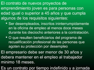 El contrato de nuevos proyectos de
emprendimiento joven es para personas con
edad igual o superior a 45 años y que cumpla
algunos de los requisitos siguientes:
 Ser desempleados, inscritos ininterrumpidamente
en la oficina de empleo al menos doce meses
durante los dieciocho anteriores a la contratación.
 O que resulten beneficiarios del programa de
recualificación profesional de las personas que
agoten su protección por desempleo

El empresario debe ser menor de 30 años y
debera mantener en el empleo al trabajador
minimo 18 meses.
Es un contrato por tiempo indefinido y a jornada

 