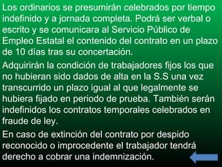 Los ordinarios se presumirán celebrados por tiempo
indefinido y a jornada completa. Podrá ser verbal o
escrito y se comunicara al Servicio Público de
Empleo Estatal el contenido del contrato en un plazo
de 10 días tras su concertación.
Adquirirán la condición de trabajadores fijos los que
no hubieran sido dados de alta en la S.S una vez
transcurrido un plazo igual al que legalmente se
hubiera fijado en periodo de prueba. También serán
indefinidos los contratos temporales celebrados en
fraude de ley.
En caso de extinción del contrato por despido
reconocido o improcedente el trabajador tendrá
derecho a cobrar una indemnización.

 