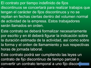 El contrato por tiempo indefinido de fijos
discontinuos se concertará para realizar trabajos que
tengan el carácter de fijos discontinuos y no se
repitan en fechas ciertas dentro del volumen normal
de actividad de la empresa. Estos trabajadores
serán llamados en orden.
Este contrato se deberá formalizar necesariamente
por escrito y en él deberá figurar la indicación sobre
la duración estimada de la actividad, así como sobre
la forma y el orden de llamamiento y sus respectivas
horas de jornada laboral.
Este contrato podrá ser cumpliendo las leyes un
contrato de fijo discontinuo de tiempo parcial o
convertir un contrato temporal a uno fijo discontinuo.

 