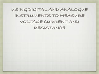 USING DIGITAL AND ANALOGUE
 INSTRUMENTS TO MEASURE
   VOLTAGE CURRENT AND
        RESISTANCE
 