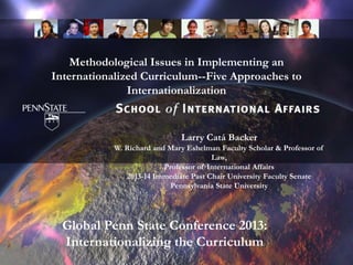 Methodological Issues in Implementing an
Internationalized Curriculum--Five Approaches to
Internationalization
Larry Catá Backer
W. Richard and Mary Eshelman Faculty Scholar & Professor of
Law,
Professor of International Affairs
2013-14 Immediate Past Chair University Faculty Senate
Pennsylvania State University
Global Penn State Conference 2013:
Internationalizing the Curriculum
 