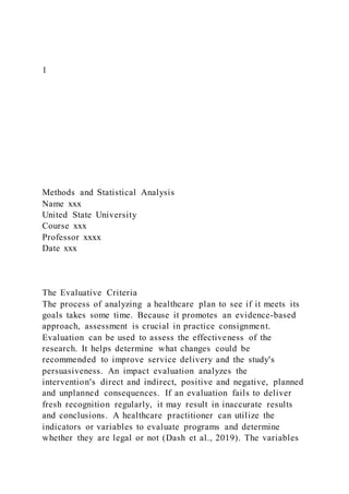 1
Methods and Statistical Analysis
Name xxx
United State University
Course xxx
Professor xxxx
Date xxx
The Evaluative Criteria
The process of analyzing a healthcare plan to see if it meets its
goals takes some time. Because it promotes an evidence-based
approach, assessment is crucial in practice consignment.
Evaluation can be used to assess the effectiveness of the
research. It helps determine what changes could be
recommended to improve service delivery and the study's
persuasiveness. An impact evaluation analyzes the
intervention's direct and indirect, positive and negative, planned
and unplanned consequences. If an evaluation fails to deliver
fresh recognition regularly, it may result in inaccurate results
and conclusions. A healthcare practitioner can utilize the
indicators or variables to evaluate programs and determine
whether they are legal or not (Dash et al., 2019). The variables
 