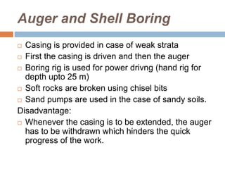 Auger and Shell Boring
 Casing is provided in case of weak strata
 First the casing is driven and then the auger
 Boring rig is used for power drivng (hand rig for
depth upto 25 m)
 Soft rocks are broken using chisel bits
 Sand pumps are used in the case of sandy soils.
Disadvantage:
 Whenever the casing is to be extended, the auger
has to be withdrawn which hinders the quick
progress of the work.
 