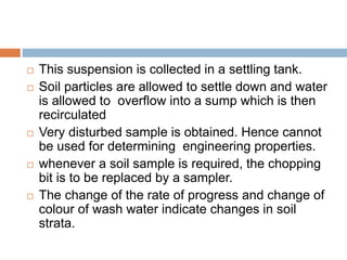  This suspension is collected in a settling tank.
 Soil particles are allowed to settle down and water
is allowed to overflow into a sump which is then
recirculated
 Very disturbed sample is obtained. Hence cannot
be used for determining engineering properties.
 whenever a soil sample is required, the chopping
bit is to be replaced by a sampler.
 The change of the rate of progress and change of
colour of wash water indicate changes in soil
strata.
 