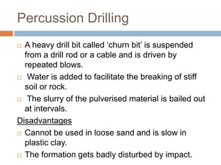 Percussion Drilling
 A heavy drill bit called ‘churn bit’ is suspended
from a drill rod or a cable and is driven by
repeated blows.
 Water is added to facilitate the breaking of stiff
soil or rock.
 The slurry of the pulverised material is bailed out
at intervals.
Disadvantages
 Cannot be used in loose sand and is slow in
plastic clay.
 The formation gets badly disturbed by impact.
 