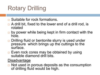 Rotary Drilling
 Suitable for rock formations.
 A drill bit, fixed to the lower end of a drill rod, is
rotated
 by power while being kept in firm contact with the
hole.
 Drilling fluid or bentonite slurry is used under
pressure which brings up the cuttings to the
surface.
 Even rock cores may be obtained by using
suitable diamond drill bits.
Disadvantage
 Not used in porous deposits as the consumption
of drilling fluid would be high.
 