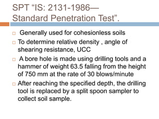 SPT “IS: 2131-1986—
Standard Penetration Test”.
 Generally used for cohesionless soils
 To determine relative density , angle of
shearing resistance, UCC
 A bore hole is made using drilling tools and a
hammer of weight 63.5 falling from the height
of 750 mm at the rate of 30 blows/minute
 After reaching the specified depth, the drilling
tool is replaced by a split spoon sampler to
collect soil sample.
 