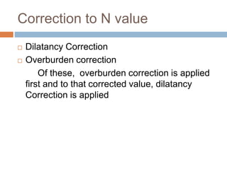 Correction to N value
 Dilatancy Correction
 Overburden correction
Of these, overburden correction is applied
first and to that corrected value, dilatancy
Correction is applied
 