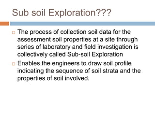 Sub soil Exploration???
 The process of collection soil data for the
assessment soil properties at a site through
series of laboratory and field investigation is
collectively called Sub-soil Exploration
 Enables the engineers to draw soil profile
indicating the sequence of soil strata and the
properties of soil involved.
 