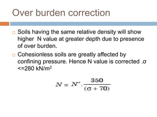 Over burden correction
 Soils having the same relative density will show
higher N value at greater depth due to presence
of over burden.
 Cohesionless soils are greatly affected by
confining pressure. Hence N value is corrected .σ
<=280 kN/m2
 