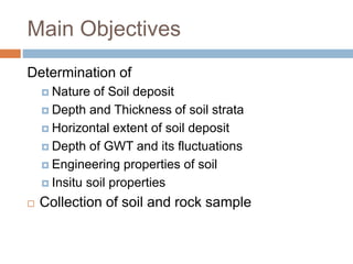 Main Objectives
Determination of
 Nature of Soil deposit
 Depth and Thickness of soil strata
 Horizontal extent of soil deposit
 Depth of GWT and its fluctuations
 Engineering properties of soil
 Insitu soil properties
 Collection of soil and rock sample
 