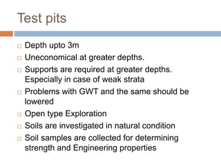 Test pits
 Depth upto 3m
 Uneconomical at greater depths.
 Supports are required at greater depths.
Especially in case of weak strata
 Problems with GWT and the same should be
lowered
 Open type Exploration
 Soils are investigated in natural condition
 Soil samples are collected for determining
strength and Engineering properties
 