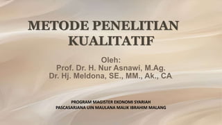 METODE PENELITIAN
KUALITATIF
Oleh:
Prof. Dr. H. Nur Asnawi, M.Ag.
Dr. Hj. Meldona, SE., MM., Ak., CA.
PROGRAM MAGISTER EKONOMI SYARIAH
PASCASARJANA UIN MAULANA MALIK IBRAHIM MALANG
 