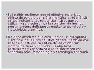  Es factible reafirmar que el objetivo material u
objeto de estudio de la Criminalística es el análisis
de los indicios o las evidencias físicas que se
utilizan y se producen en la comisión de hechos
presuntamente delictuosos mediante tecnología y
metodóloga científica.
 No debe olvidarse que cada una de las disciplinas
científicas de la Criminalística general, también con
base en el estudio científico de las evidencias
materiales, tienen definido sus objetivos
particulares y específicos que se satisfacen con
conocimientos, metodología y tecnología adecuada
 