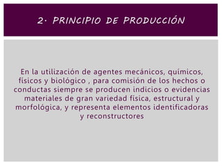 En la utilización de agentes mecánicos, químicos,
físicos y biológico , para comisión de los hechos o
conductas siempre se producen indicios o evidencias
materiales de gran variedad física, estructural y
morfológica, y representa elementos identificadoras
y reconstructores
2. PRINCIPIO DE PRODUCCIÓN
 