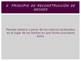 Permite deducir a partir de los indicios localizados
en el lugar de los hechos en que forma ocurrieron
estos.
5. PRINCIPIO DE RECONSTRUCCIÓN DE
HECHOS
 