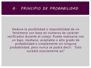 Deduce la posibilidad o imposibilidad de un
fenómeno con base en números de carácter
verificados durante el cotejo. Puede realizarse con
un bajo, mediano, aceptable o alto grado de
probabilidad o simplemente sin ninguna
probabilidad, pero nunca se podrá decir: “Esto
sucedió exactamente así”
6. PRINCIPIO DE PROBABILIDAD
 