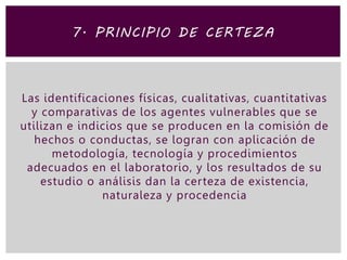 Las identificaciones físicas, cualitativas, cuantitativas
y comparativas de los agentes vulnerables que se
utilizan e indicios que se producen en la comisión de
hechos o conductas, se logran con aplicación de
metodología, tecnología y procedimientos
adecuados en el laboratorio, y los resultados de su
estudio o análisis dan la certeza de existencia,
naturaleza y procedencia
7. PRINCIPIO DE CERTEZA
 