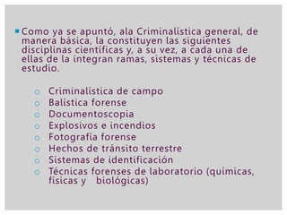  Como ya se apuntó, ala Criminalística general, de
manera básica, la constituyen las siguientes
disciplinas científicas y, a su vez, a cada una de
ellas de la integran ramas, sistemas y técnicas de
estudio.
o Criminalística de campo
o Balística forense
o Documentoscopia
o Explosivos e incendios
o Fotografía forense
o Hechos de tránsito terrestre
o Sistemas de identificación
o Técnicas forenses de laboratorio (químicas,
físicas y biológicas)
 