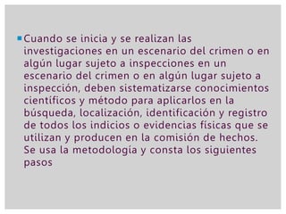 Cuando se inicia y se realizan las
investigaciones en un escenario del crimen o en
algún lugar sujeto a inspecciones en un
escenario del crimen o en algún lugar sujeto a
inspección, deben sistematizarse conocimientos
científicos y método para aplicarlos en la
búsqueda, localización, identificación y registro
de todos los indicios o evidencias físicas que se
utilizan y producen en la comisión de hechos.
Se usa la metodología y consta los siguientes
pasos
 