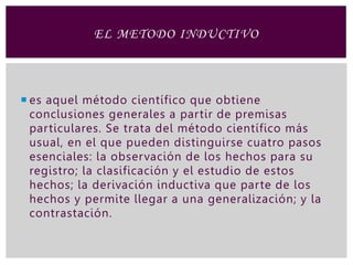  es aquel método científico que obtiene
conclusiones generales a partir de premisas
particulares. Se trata del método científico más
usual, en el que pueden distinguirse cuatro pasos
esenciales: la observación de los hechos para su
registro; la clasificación y el estudio de estos
hechos; la derivación inductiva que parte de los
hechos y permite llegar a una generalización; y la
contrastación.
EL METODO INDUCTIVO
 