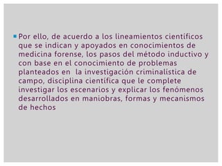  Por ello, de acuerdo a los lineamientos científicos
que se indican y apoyados en conocimientos de
medicina forense, los pasos del método inductivo y
con base en el conocimiento de problemas
planteados en la investigación criminalística de
campo, disciplina científica que le complete
investigar los escenarios y explicar los fenómenos
desarrollados en maniobras, formas y mecanismos
de hechos
 