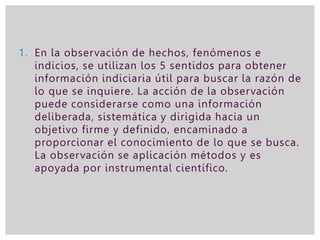 1. En la observación de hechos, fenómenos e
indicios, se utilizan los 5 sentidos para obtener
información indiciaria útil para buscar la razón de
lo que se inquiere. La acción de la observación
puede considerarse como una información
deliberada, sistemática y dirigida hacia un
objetivo firme y definido, encaminado a
proporcionar el conocimiento de lo que se busca.
La observación se aplicación métodos y es
apoyada por instrumental científico.
 