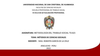 UNIVERSIDAD NACIONAL DE SAN CRISTOBAL DE HUAMANGA
FACULTAD DE CIENCIAS SOCIALES
ESCUELA PROFESIONAL DE TRABAJO SOCIAL
III CICLO DE ACTUALIZACIÓN PROFESIONAL
ASIGNATURA: METODOLOGÍA DEL TRABAJO SOCIAL TS-623
TEMA: MÉTODOS DE CIENCIAS SOCIALES
DOCENTE : MAG. ROBERTA GARCÍA DE LA CRUZ
AYACUCHO - PERU
2022
 