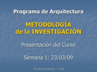 Programa de Arquitectura

    METODOLOGÍA
de la INVESTIGACIÓN

  Presentación del Curso

   Semana 1: 23/03/09
       Prof. Ricardo Cuberos M. – 1 / 2009   1
 