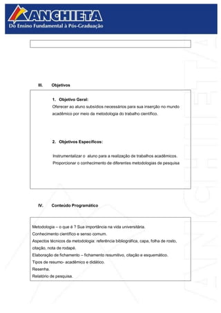 III. Objetivos
1. Objetivo Geral:
Oferecer ao aluno subsídios necessários para sua inserção no mundo
acadêmico por meio da metodologia do trabalho científico.
2. Objetivos Específicos:
Instrumentalizar o aluno para a realização de trabalhos acadêmicos.
Proporcionar o conhecimento de diferentes metodologias de pesquisa
IV. Conteúdo Programático
Metodologia – o que é ? Sua importância na vida universitária.
Conhecimento científico e senso comum.
Aspectos técnicos da metodologia: referência bibliográfica, capa, folha de rosto,
citação, nota de rodapé.
Elaboração de fichamento – fichamento resumitivo, citação e esquemático.
Tipos de resumo- acadêmico e didático.
Resenha.
Relatório de pesquisa.
 