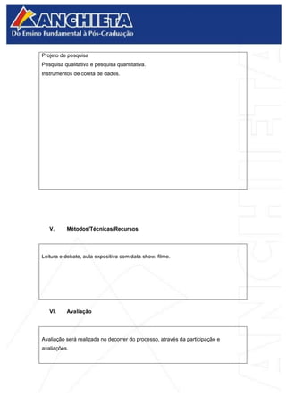 Projeto de pesquisa
Pesquisa qualitativa e pesquisa quantitativa.
Instrumentos de coleta de dados.
V. Métodos/Técnicas/Recursos
Leitura e debate, aula expositiva com data show, filme.
VI. Avaliação
Avaliação será realizada no decorrer do processo, através da participação e
avaliações.
 