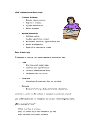 ¿Qué ventajas supone el subrayado?


        Economía de tiempo.
               Estudias más concentrado.
               Rapidez en el repaso.
               Ayuda la memorización.
               Facilita el estudio.


        Apoyo al aprendizaje.
               Habitúa a analizar.
               Ayuda a captar la idea principal.
               Favorece las relaciones y organización de ideas.
               Facilita la comprensión.
               Desarrolla la capacidad de síntesis.


Tipos de subrayado


El subrayado es personal, pero pueden destacarse los siguientes tipos:


        Lineal
               Una línea para la idea principal.
               dos líneas para la palabra clave.
               un círculo para resaltar las fechas.
               rectángulos para los nombres...


        Estructural
               Anotaciones al margen para darle una estructura.


        De realce
               Destacar en el margen dudas, comentarios, aclaraciones...


Lo normal es usar los tres. No obstante, el subrayado es una técnica personal:


Leer un libro subrayado por otro es leer por sus ojos y entender por su mente.


¿Cómo subrayar un texto?


   1. Fíjate en el título de la lectura.
   2. Haz una primera lectura para enterarte de qué trata.
   3. Mira los dibujos, fotografías o esquemas.
 
