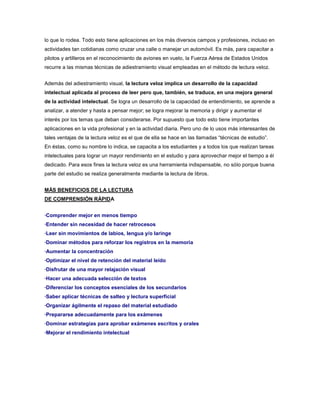 lo que lo rodea. Todo esto tiene aplicaciones en los más diversos campos y profesiones, incluso en
actividades tan cotidianas como cruzar una calle o manejar un automóvil. Es más, para capacitar a
pilotos y artilleros en el reconocimiento de aviones en vuelo, la Fuerza Aérea de Estados Unidos
recurre a las mismas técnicas de adiestramiento visual empleadas en el método de lectura veloz.


Además del adiestramiento visual, la lectura veloz implica un desarrollo de la capacidad
intelectual aplicada al proceso de leer pero que, también, se traduce, en una mejora general
de la actividad intelectual. Se logra un desarrollo de la capacidad de entendimiento, se aprende a
analizar, a atender y hasta a pensar mejor; se logra mejorar la memoria y dirigir y aumentar el
interés por los temas que deban considerarse. Por supuesto que todo esto tiene importantes
aplicaciones en la vida profesional y en la actividad diaria. Pero uno de lo usos más interesantes de
tales ventajas de la lectura veloz es el que de ella se hace en las llamadas “técnicas de estudio”.
En éstas, como su nombre lo indica, se capacita a los estudiantes y a todos los que realizan tareas
intelectuales para lograr un mayor rendimiento en el estudio y para aprovechar mejor el tiempo a él
dedicado. Para esos fines la lectura veloz es una herramienta indispensable, no sólo porque buena
parte del estudio se realiza generalmente mediante la lectura de libros.


MÁS BENEFICIOS DE LA LECTURA
DE COMPRENSIÓN RÁPIDA


·Comprender mejor en menos tiempo
·Entender sin necesidad de hacer retrocesos
·Leer sin movimientos de labios, lengua y/o laringe
·Dominar métodos para reforzar los registros en la memoria
·Aumentar la concentración
·Optimizar el nivel de retención del material leído
·Disfrutar de una mayor relajación visual
·Hacer una adecuada selección de textos
·Diferenciar los conceptos esenciales de los secundarios
·Saber aplicar técnicas de salteo y lectura superficial
·Organizar ágilmente el repaso del material estudiado
·Prepararse adecuadamente para los exámenes
·Dominar estrategias para aprobar exámenes escritos y orales
·Mejorar el rendimiento intelectual
 